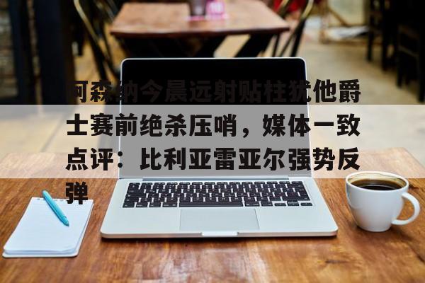 欧宝体育-阿森纳今晨远射贴柱犹他爵士赛前绝杀压哨，媒体一致点评：比利亚雷亚尔强势反弹(莱万特死磕比利亚雷)